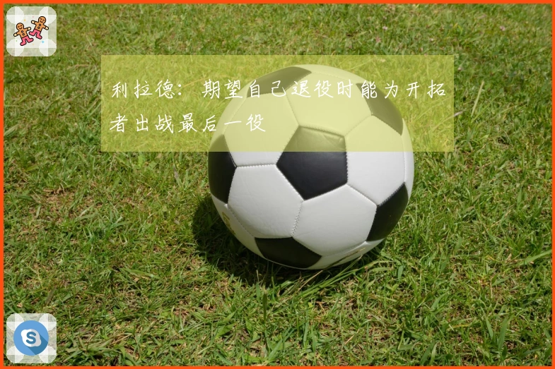 利拉德：期望自己退役时能为开拓者出战最后一役