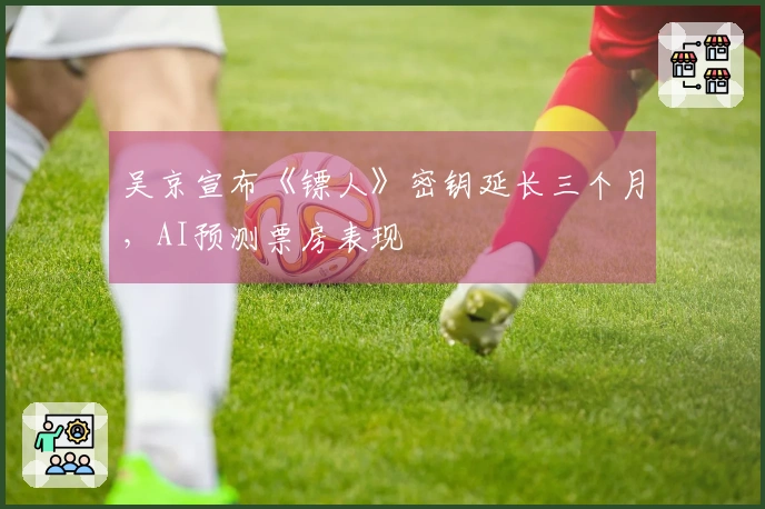 吴京宣布《镖人》密钥延长三个月，AI预测票房表现