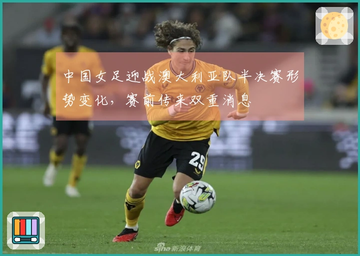 中国女足迎战澳大利亚队半决赛形势变化，赛前传来双重消息
