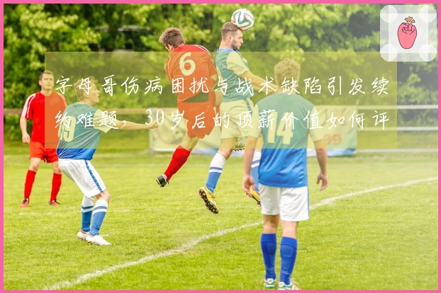 字母哥伤病困扰与战术缺陷引发续约难题，30岁后的顶薪价值如何评估？