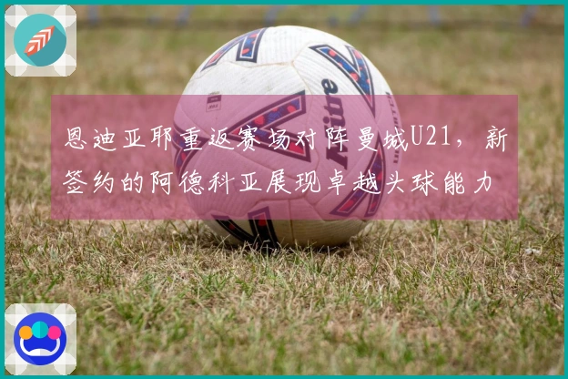 恩迪亚耶重返赛场对阵曼城U21，新签约的阿德科亚展现卓越头球能力