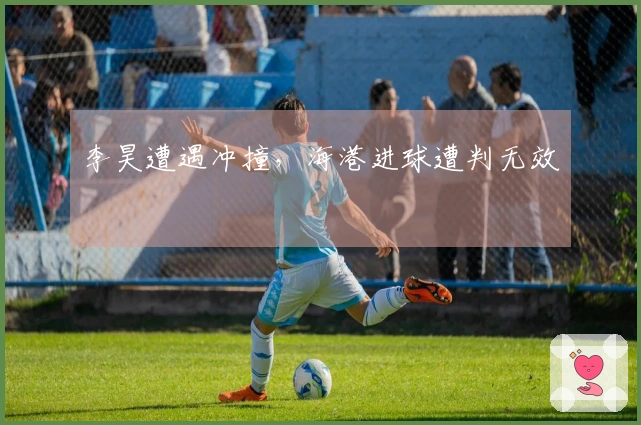 李昊遭遇冲撞，海港进球遭判无效