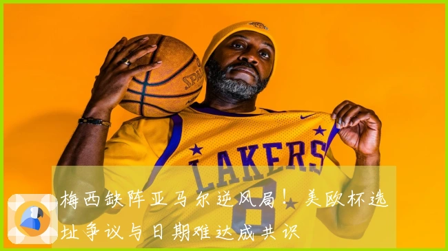 梅西缺阵亚马尔逆风局！美欧杯选址争议与日期难达成共识