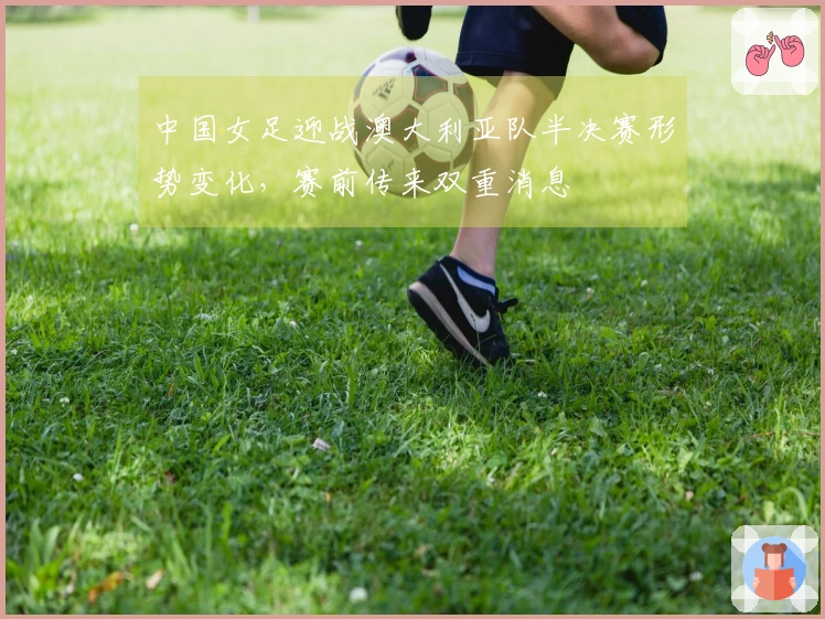 中国女足迎战澳大利亚队半决赛形势变化，赛前传来双重消息
