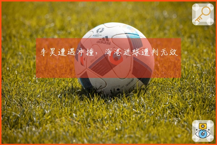 李昊遭遇冲撞，海港进球遭判无效