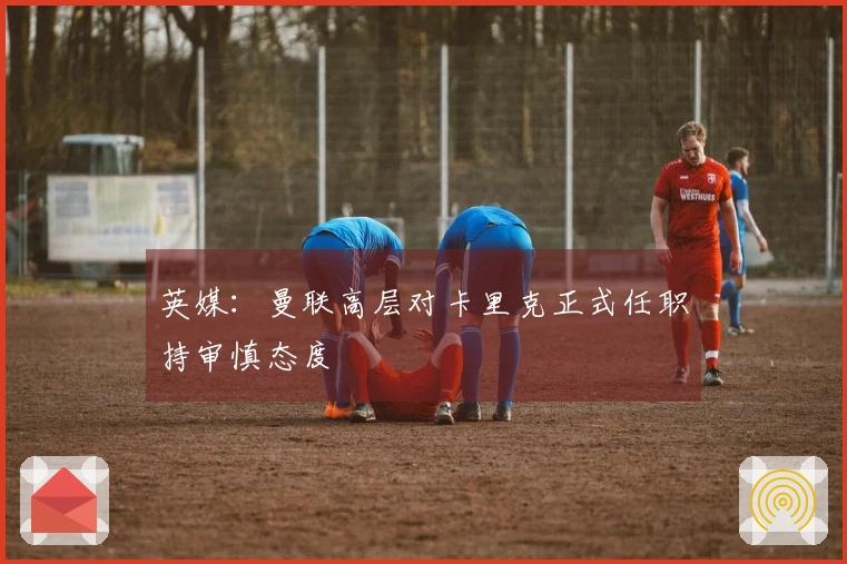 英媒：曼联高层对卡里克正式任职持审慎态度