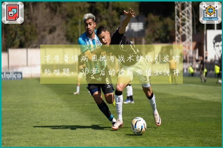 字母哥伤病困扰与战术缺陷引发续约难题，30岁后的顶薪价值如何评估？